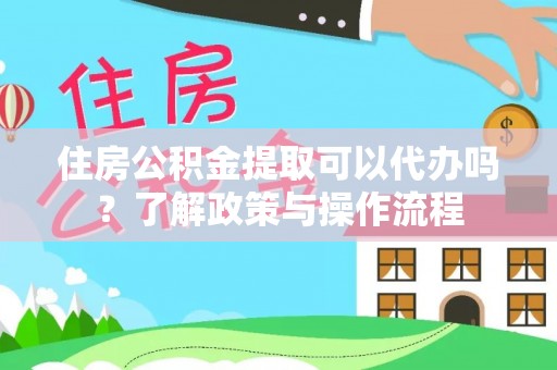 资兴住房公积金提取可以代办吗？了解政策与操作流程