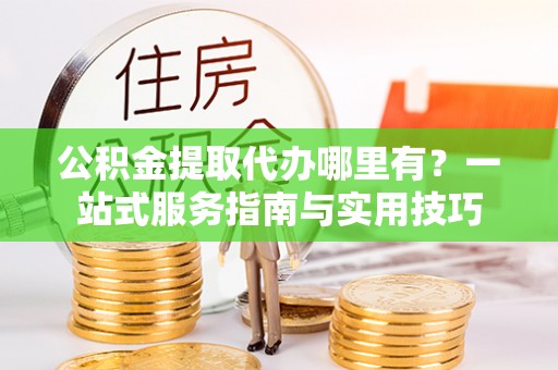 资兴公积金提取代办哪里有？一站式服务指南与实用技巧