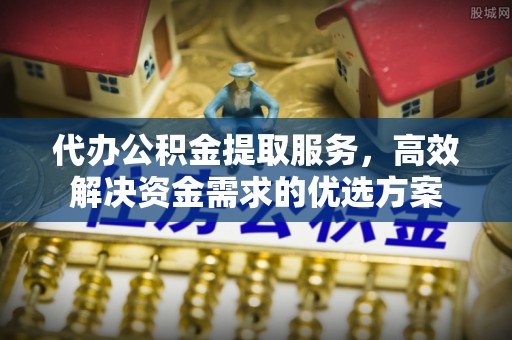 资兴代办公积金提取服务，高效解决资金需求的优选方案